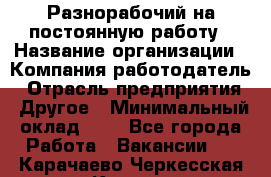Разнорабочий на постоянную работу › Название организации ­ Компания-работодатель › Отрасль предприятия ­ Другое › Минимальный оклад ­ 1 - Все города Работа » Вакансии   . Карачаево-Черкесская респ.,Карачаевск г.